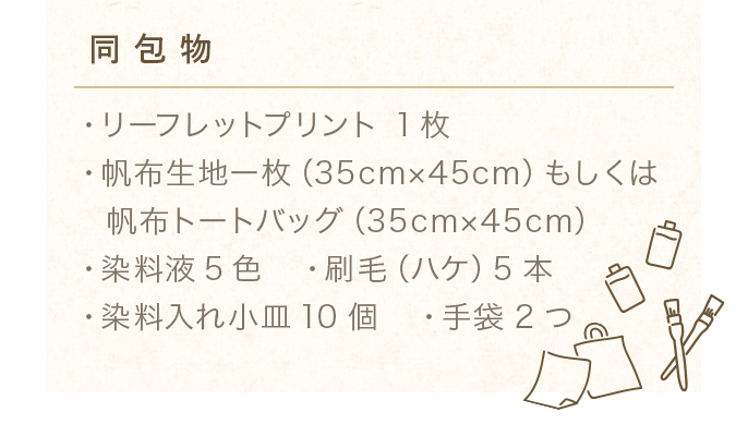 【同包物】 ・リーフレットプリント 1枚 ・帆布生地ー枚（35cm×45cm）もしくは帆布トートバッグ（35cm×45cm）・染料液5色 ・刷毛（ハケ）5本 ・染料入れ小皿10個 ・手袋2つ