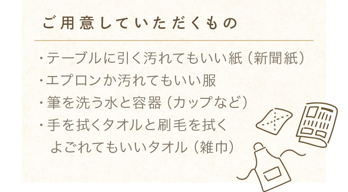 【ご用意していただくもの】・テーブルに引く汚れてもいい紙（新聞紙）・エプロンか汚れてもいい服・筆を洗う水と容器（カップなど）・手を拭くタオルと刷毛を拭くよごれてもいいタオル（雑巾）