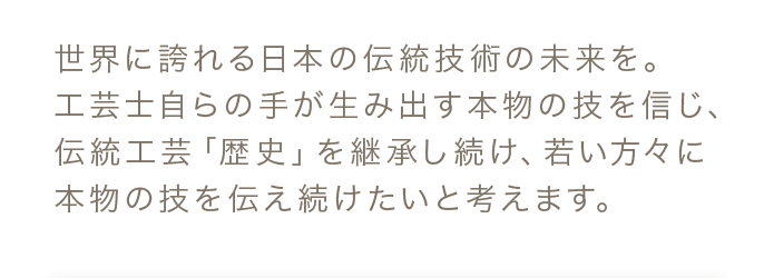 世界に誇れる日本の伝統技術の未来を。工芸士自らの手が生み出す本物の技を信じ、伝統工芸「歴史」を継承し続け、若い方々に本物の技を伝え続けたいと考えます。